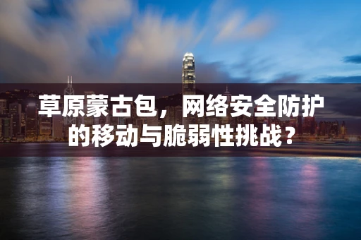 草原蒙古包，网络安全防护的移动与脆弱性挑战？