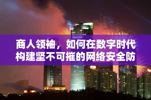 商人领袖，如何在数字时代构建坚不可摧的网络安全防线？