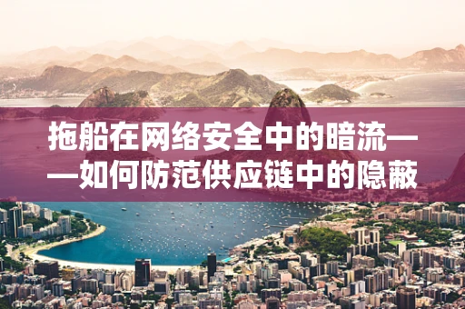 拖船在网络安全中的暗流——如何防范供应链中的隐蔽威胁？