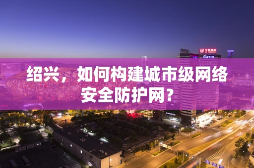 绍兴，如何构建城市级网络安全防护网？