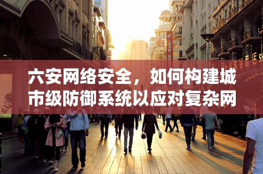 六安网络安全，如何构建城市级防御系统以应对复杂网络威胁？